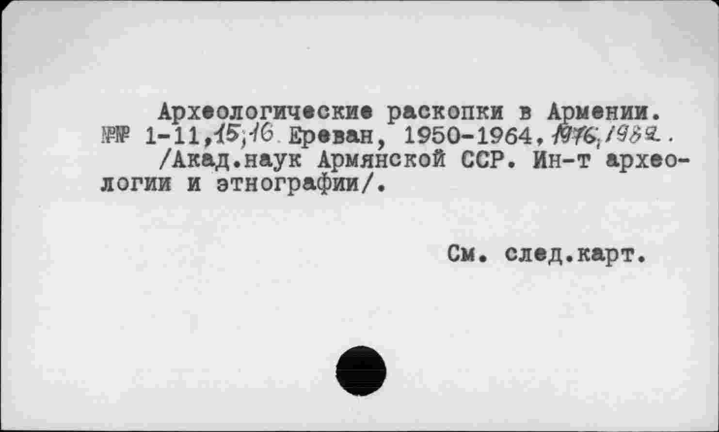 ﻿Археологические раскопки в Армении.
.W 1-11,^-/6 Ереван, 1950-1964,
/Акад.наук Армянской ССР. Ин-т археологии и этнографии/.
См. след.карт.